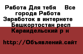 Работа Для тебя  - Все города Работа » Заработок в интернете   . Башкортостан респ.,Караидельский р-н